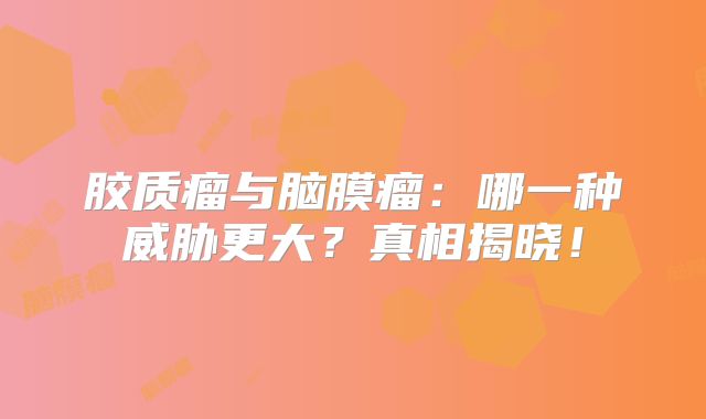 胶质瘤与脑膜瘤：哪一种威胁更大？真相揭晓！