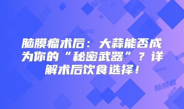 脑膜瘤术后：大蒜能否成为你的“秘密武器”？详解术后饮食选择！