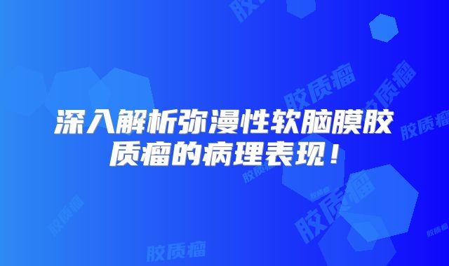 深入解析弥漫性软脑膜胶质瘤的病理表现！