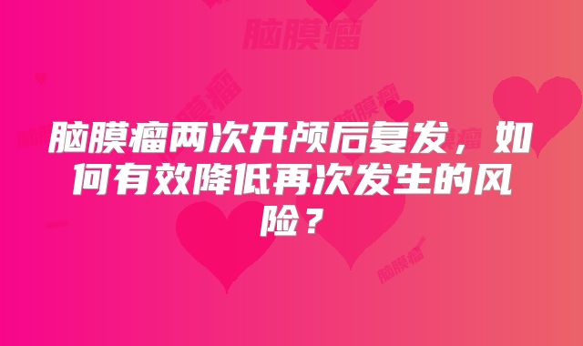 脑膜瘤两次开颅后复发，如何有效降低再次发生的风险？