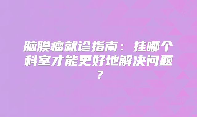 脑膜瘤就诊指南：挂哪个科室才能更好地解决问题？