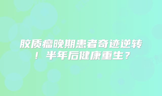 胶质瘤晚期患者奇迹逆转！半年后健康重生？