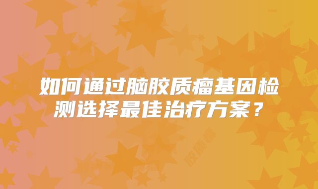 如何通过脑胶质瘤基因检测选择最佳治疗方案？