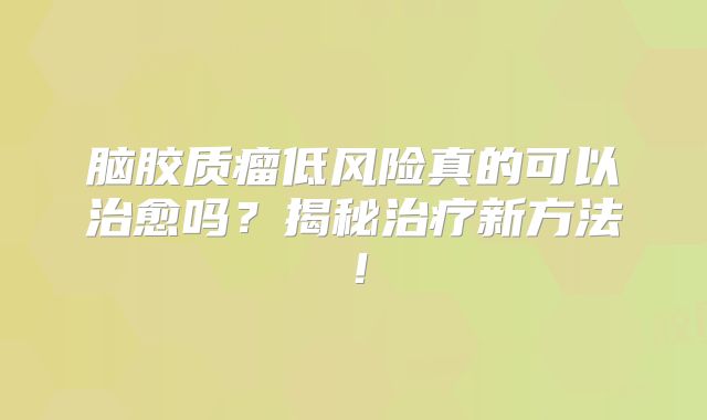 脑胶质瘤低风险真的可以治愈吗？揭秘治疗新方法！