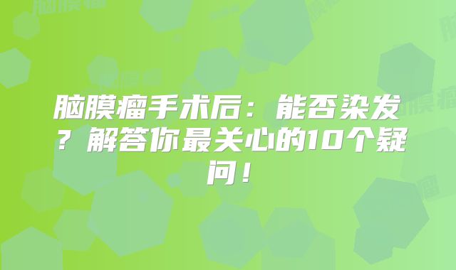脑膜瘤手术后：能否染发？解答你最关心的10个疑问！