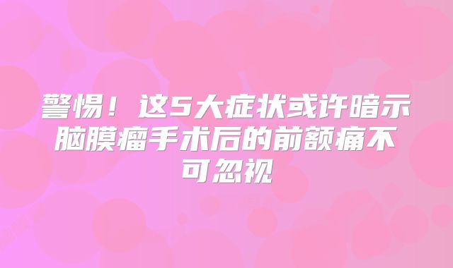 警惕！这5大症状或许暗示脑膜瘤手术后的前额痛不可忽视