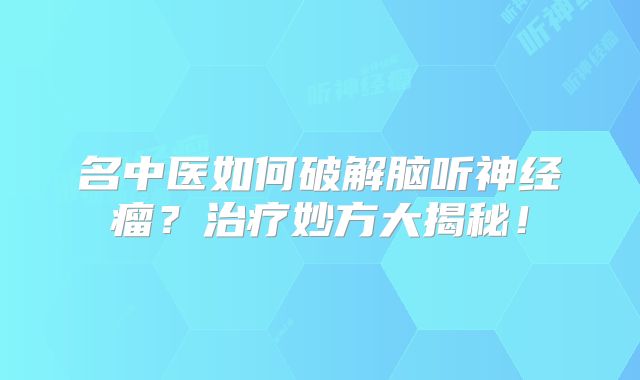 名中医如何破解脑听神经瘤？治疗妙方大揭秘！