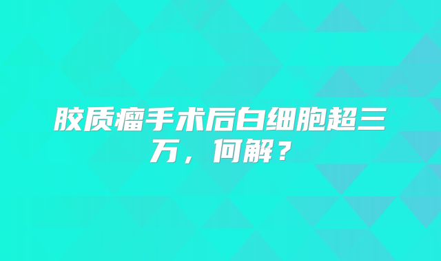 胶质瘤手术后白细胞超三万，何解？