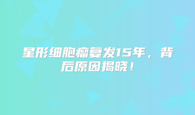 星形细胞瘤复发15年，背后原因揭晓！