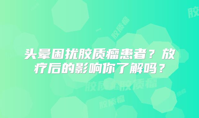 头晕困扰胶质瘤患者？放疗后的影响你了解吗？