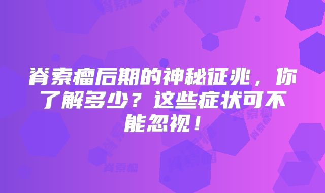 脊索瘤后期的神秘征兆，你了解多少？这些症状可不能忽视！