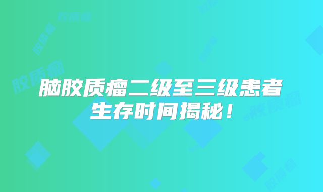 脑胶质瘤二级至三级患者生存时间揭秘！