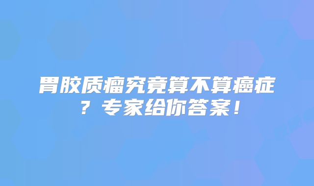 胃胶质瘤究竟算不算癌症？专家给你答案！
