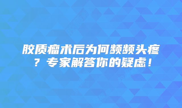 胶质瘤术后为何频频头疼？专家解答你的疑虑！