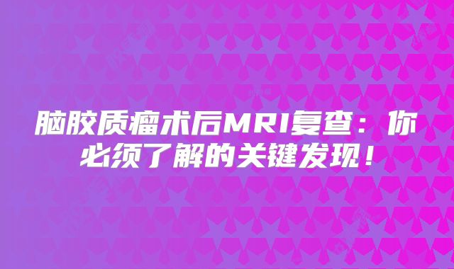 脑胶质瘤术后MRI复查：你必须了解的关键发现！