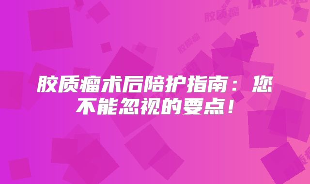 胶质瘤术后陪护指南：您不能忽视的要点！