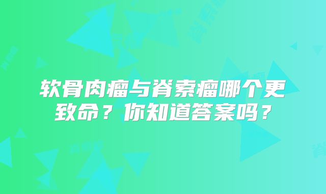 软骨肉瘤与脊索瘤哪个更致命？你知道答案吗？