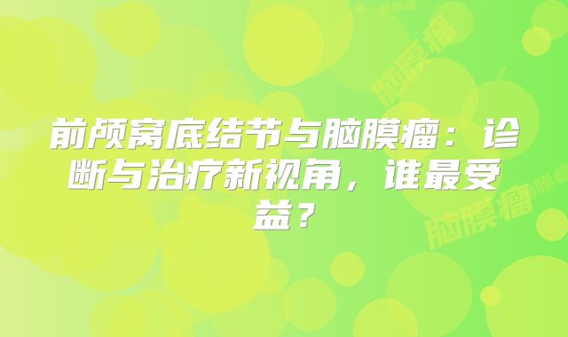 前颅窝底结节与脑膜瘤：诊断与治疗新视角，谁最受益？