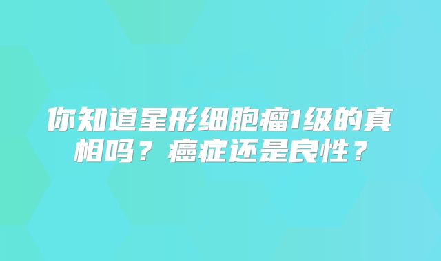你知道星形细胞瘤1级的真相吗？癌症还是良性？