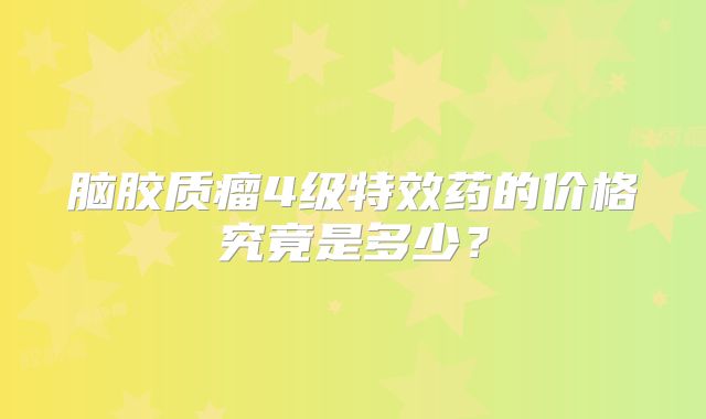 脑胶质瘤4级特效药的价格究竟是多少？