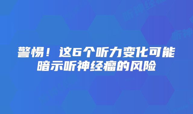 警惕！这6个听力变化可能暗示听神经瘤的风险