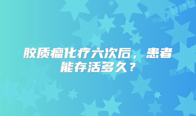 胶质瘤化疗六次后，患者能存活多久？