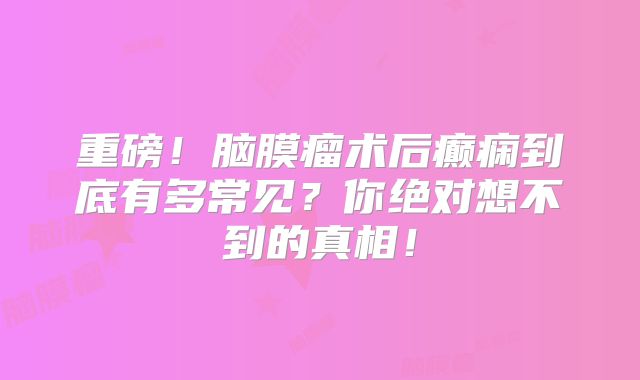 重磅！脑膜瘤术后癫痫到底有多常见？你绝对想不到的真相！