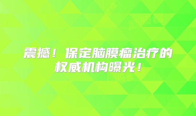 震撼！保定脑膜瘤治疗的权威机构曝光！