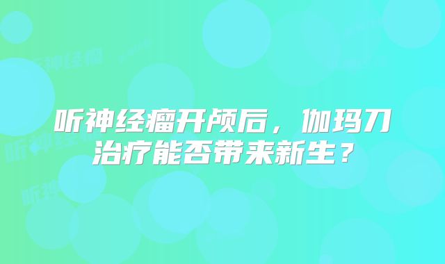听神经瘤开颅后，伽玛刀治疗能否带来新生？