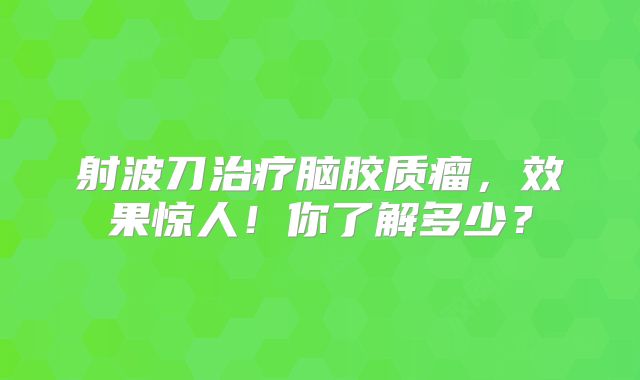 射波刀治疗脑胶质瘤，效果惊人！你了解多少？