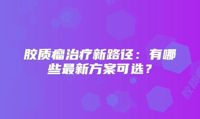 胶质瘤治疗新路径：有哪些最新方案可选？