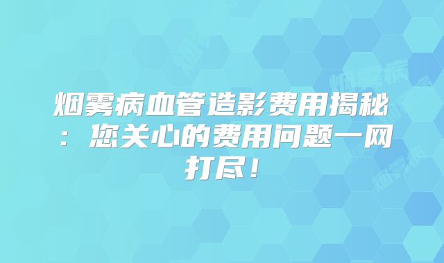烟雾病血管造影费用揭秘：您关心的费用问题一网打尽！