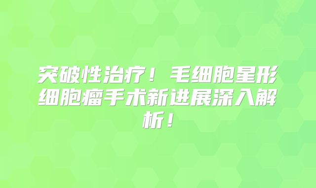 突破性治疗！毛细胞星形细胞瘤手术新进展深入解析！