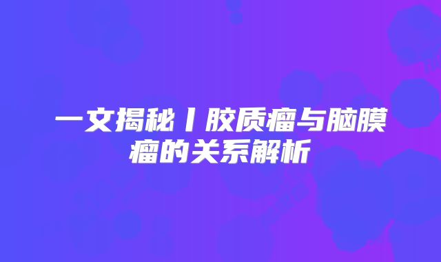 一文揭秘丨胶质瘤与脑膜瘤的关系解析