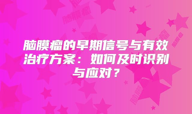 脑膜瘤的早期信号与有效治疗方案：如何及时识别与应对？
