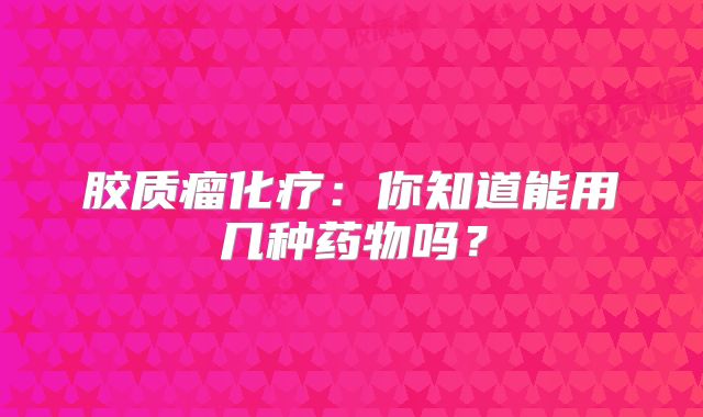 胶质瘤化疗：你知道能用几种药物吗？