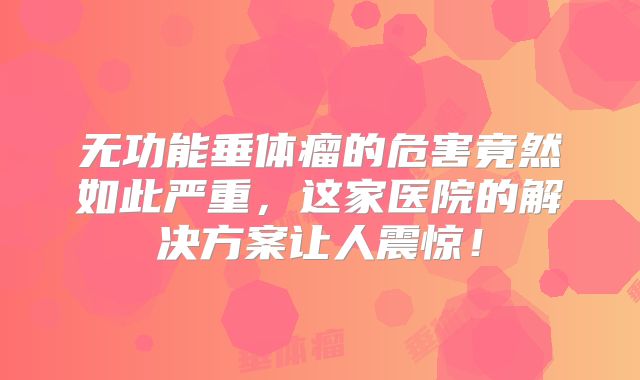 无功能垂体瘤的危害竟然如此严重，这家医院的解决方案让人震惊！