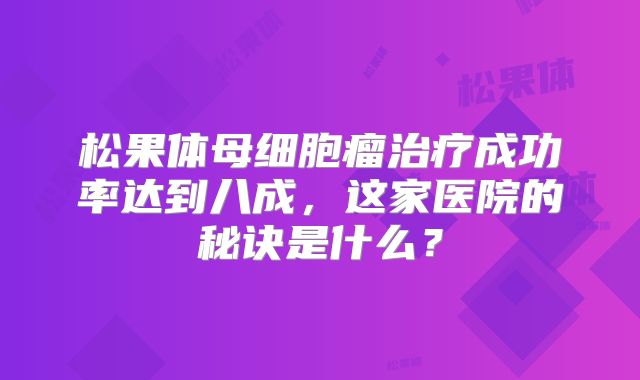 松果体母细胞瘤治疗成功率达到八成，这家医院的秘诀是什么？
