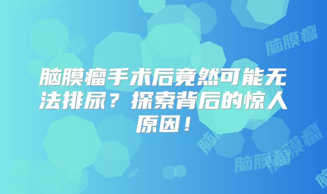 脑膜瘤手术后竟然可能无法排尿？探索背后的惊人原因！