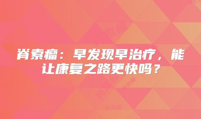 脊索瘤：早发现早治疗，能让康复之路更快吗？