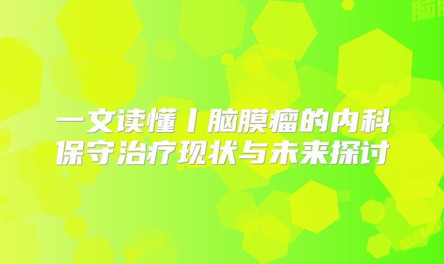 一文读懂丨脑膜瘤的内科保守治疗现状与未来探讨
