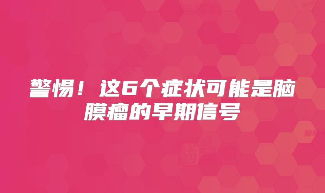 警惕！这6个症状可能是脑膜瘤的早期信号