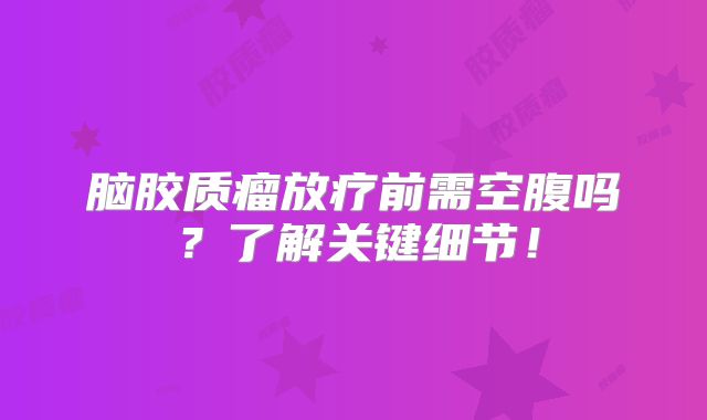 脑胶质瘤放疗前需空腹吗？了解关键细节！