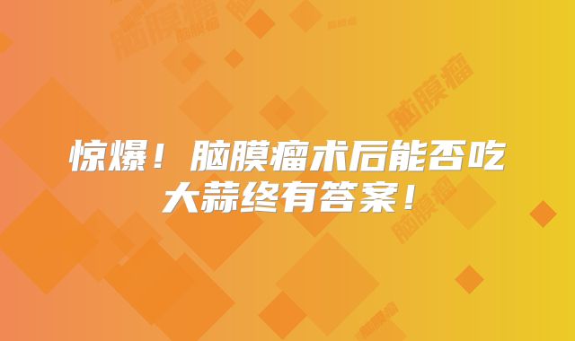 惊爆！脑膜瘤术后能否吃大蒜终有答案！