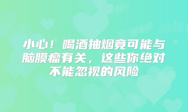 小心！喝酒抽烟竟可能与脑膜瘤有关，这些你绝对不能忽视的风险