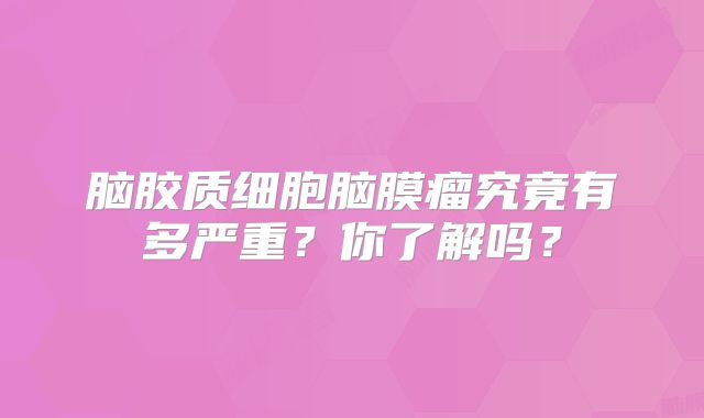 脑胶质细胞脑膜瘤究竟有多严重？你了解吗？