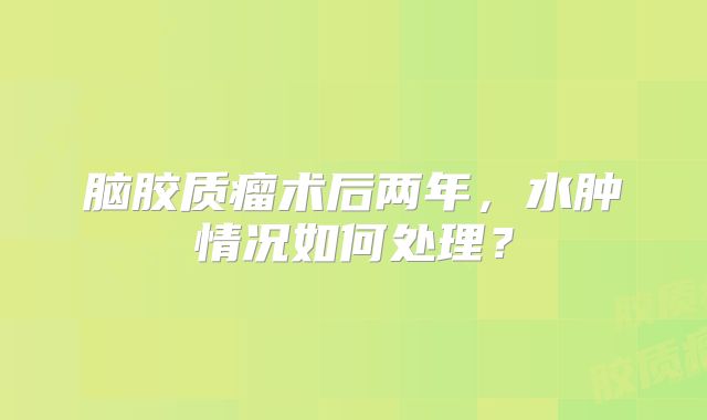 脑胶质瘤术后两年，水肿情况如何处理？