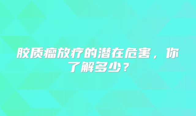 胶质瘤放疗的潜在危害，你了解多少？