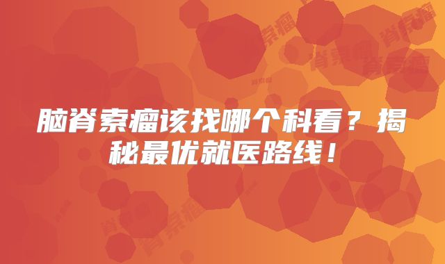 脑脊索瘤该找哪个科看？揭秘最优就医路线！