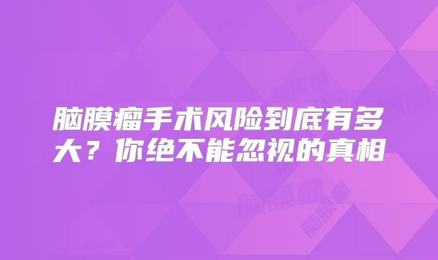 脑膜瘤手术风险到底有多大？你绝不能忽视的真相